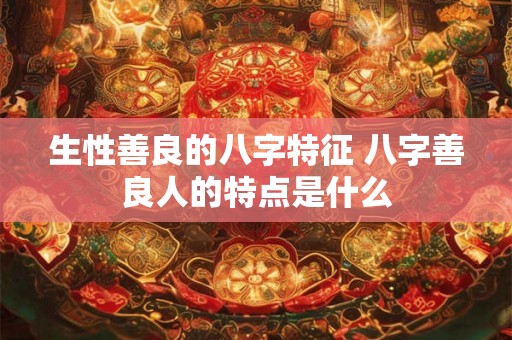 生性善良的八字特征 八字善良人的特点是什么 生性善良的八字特征 八字善良人的特点是什么