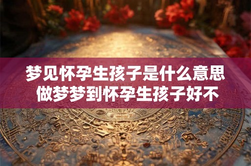 梦见怀孕生孩子是什么意思 做梦梦到怀孕生孩子好不好