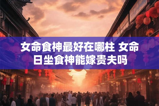 女命食神最好在哪柱 女命日坐食神能嫁贵夫吗 女命食神最好在哪柱 女命日坐食神能嫁贵夫吗