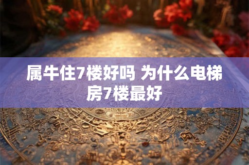 属牛住7楼好吗 为什么电梯房7楼最好