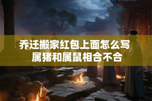乔迁搬家红包上面怎么写  属猪和属鼠相合不合