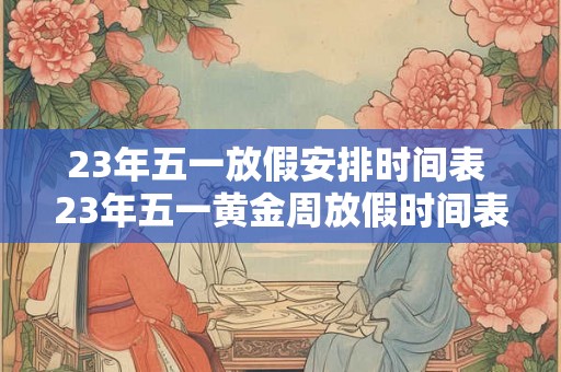 23年五一放假安排时间表 23年五一黄金周放假时间表是什么 23年五一放假安排时间表 23年五一黄金周放假时间表是什么