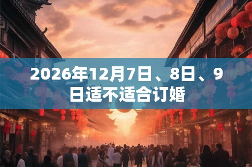 2026年12月7日、8日、9日适不适合订婚 2026年12月7日、8日、9日适不适合订婚