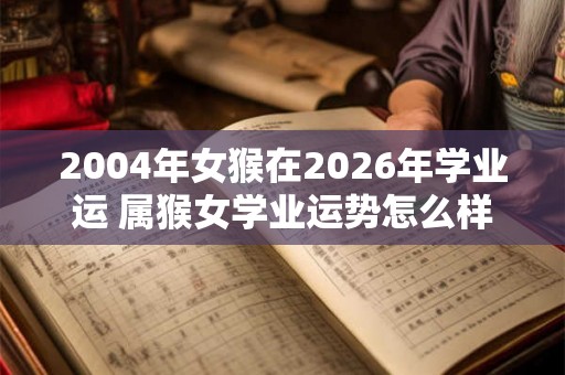 2004年女猴在2026年学业运 属猴女学业运势怎么样 2004年女猴在2026年学业运 属猴女学业运势怎么样