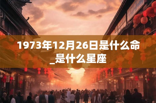 1973年12月26日是什么命_是什么星座