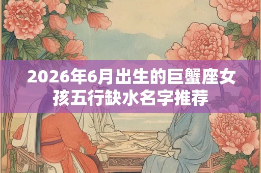 2026年6月出生的巨蟹座女孩五行缺水名字推荐