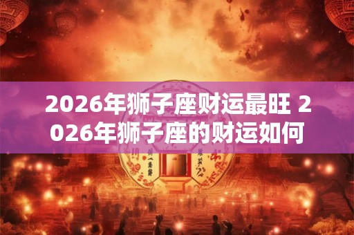 2026年狮子座财运最旺 2026年狮子座的财运如何