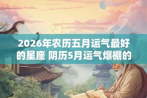 2026年农历五月运气最好的星座 阴历5月运气爆棚的星座