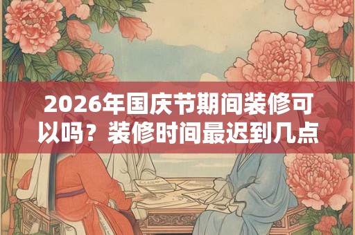 2026年国庆节期间装修可以吗？装修时间最迟到几点？