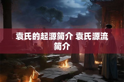袁氏的起源简介 袁氏源流简介