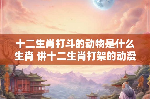 十二生肖打斗的动物是什么生肖 讲十二生肖打架的动漫 十二生肖打斗的动物是什么生肖 讲十二生肖打架的动漫