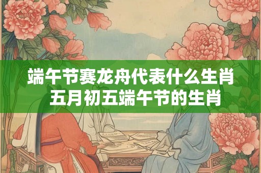 端午节赛龙舟代表什么生肖  五月初五端午节的生肖