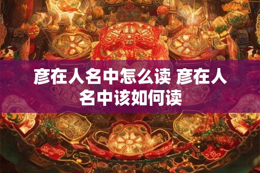 彦在人名中怎么读 彦在人名中该如何读