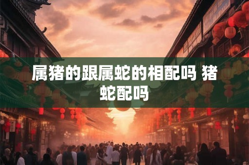 属猪的跟属蛇的相配吗 猪蛇配吗
