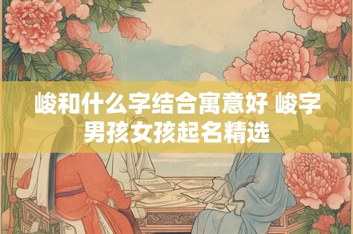 峻和什么字结合寓意好 峻字男孩女孩起名精选