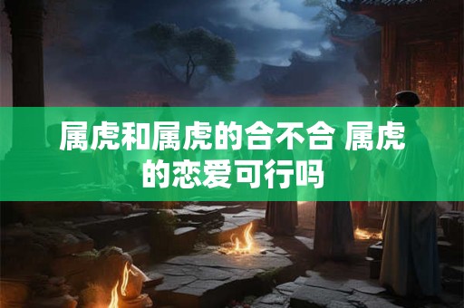 属虎和属虎的合不合 属虎的恋爱可行吗 属虎和属虎的合不合 属虎的恋爱可行吗