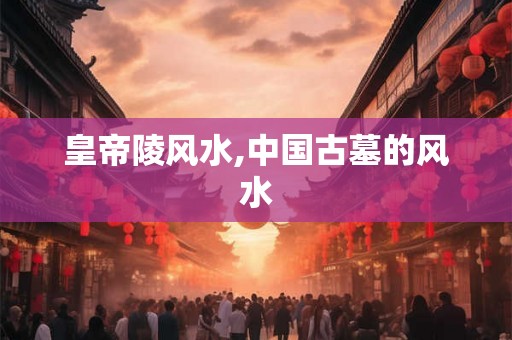 皇帝陵风水,中国古墓的风水 皇帝陵风水,中国古墓的风水