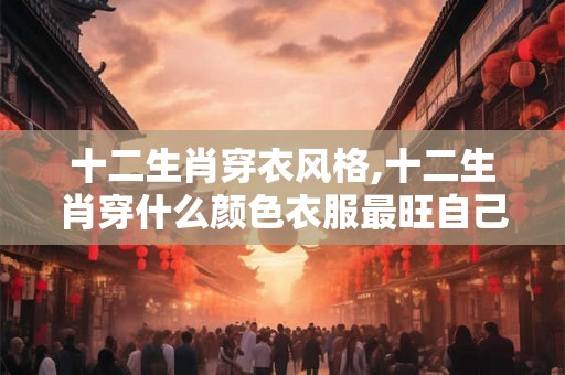 十二生肖穿衣风格,十二生肖穿什么颜色衣服最旺自己