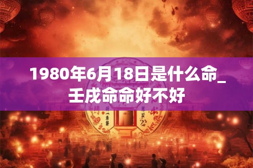 1980年6月18日是什么命_壬戌命命好不好