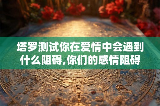 塔罗测试你在爱情中会遇到什么阻碍,你们的感情阻碍是什么