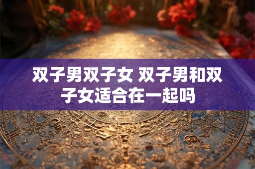双子男双子女 双子男和双子女适合在一起吗 双子男双子女 双子男和双子女适合在一起吗