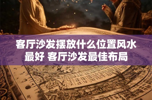 客厅沙发摆放什么位置风水最好 客厅沙发最佳布局