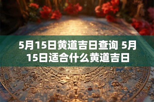 5月15日黄道吉日查询 5月15日适合什么黄道吉日
