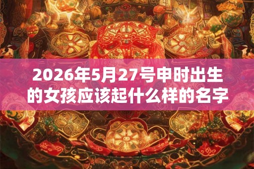 2026年5月27号申时出生的女孩应该起什么样的名字