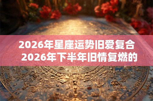 2026年星座运势旧爱复合 2026年下半年旧情复燃的星座 2026年星座运势旧爱复合 2026年下半年旧情复燃的星座