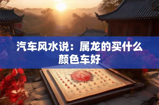 汽车风水说:属龙的买什么颜色车好 汽车风水说:属龙的买什么颜色车好