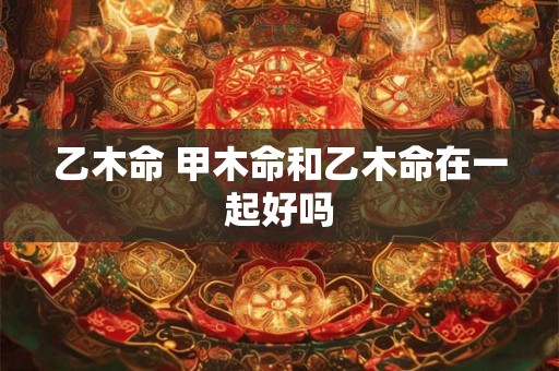 乙木命 甲木命和乙木命在一起好吗 乙木命 甲木命和乙木命在一起好吗