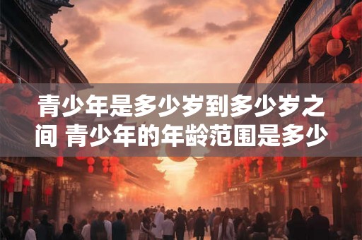 青少年是多少岁到多少岁之间 青少年的年龄范围是多少 青少年是多少岁到多少岁之间 青少年的年龄范围是多少