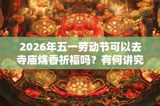 2026年五一劳动节可以去寺庙烧香祈福吗？有何讲究？