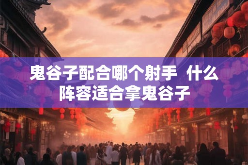 鬼谷子配合哪个射手  什么阵容适合拿鬼谷子