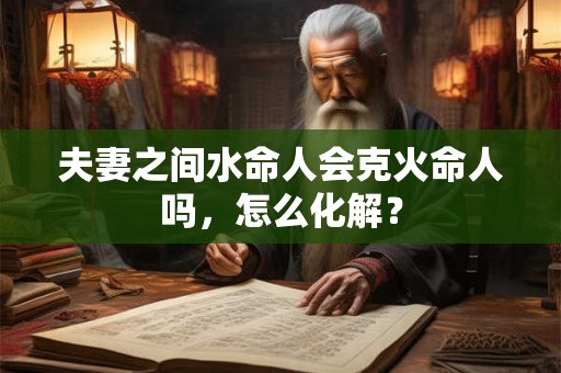 夫妻之间水命人会克火命人吗,怎么化解? 夫妻之间水命人会克火命人吗,怎么化解?