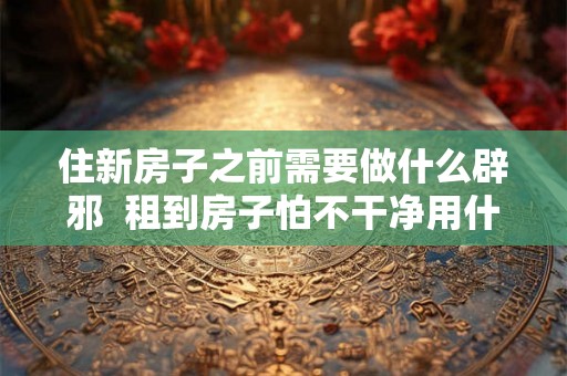 住新房子之前需要做什么辟邪  租到房子怕不干净用什么辟邪