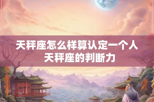 天秤座怎么样算认定一个人  天秤座的判断力