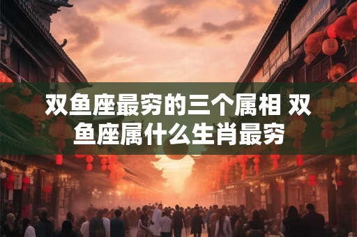 双鱼座最穷的三个属相 双鱼座属什么生肖最穷