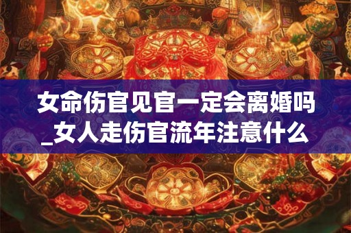女命伤官见官一定会离婚吗_女人走伤官流年注意什么 女命伤官见官一定会离婚吗_女人走伤官流年注意什么