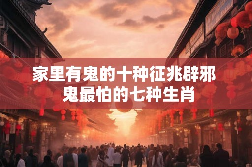 家里有鬼的十种征兆辟邪  鬼最怕的七种生肖