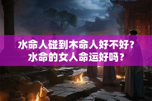水命人碰到木命人好不好？水命的女人命运好吗？