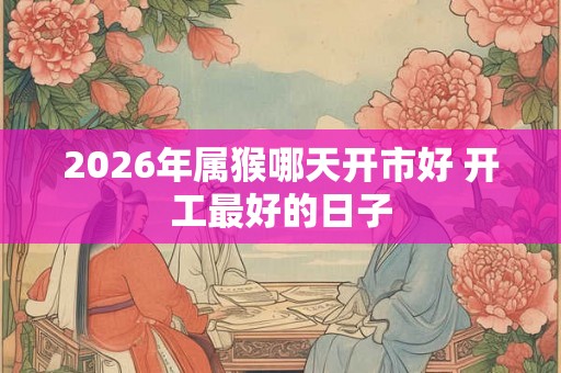 2026年属猴哪天开市好 开工最好的日子