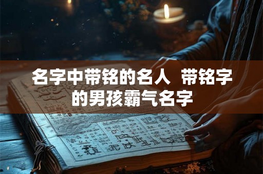 名字中带铭的名人  带铭字的男孩霸气名字