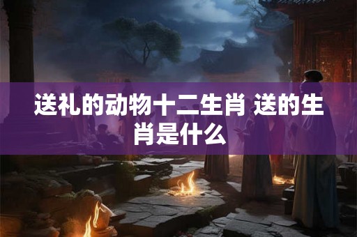 送礼的动物十二生肖 送的生肖是什么