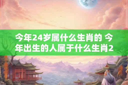 今年24岁属什么生肖的 今年出生的人属于什么生肖24岁