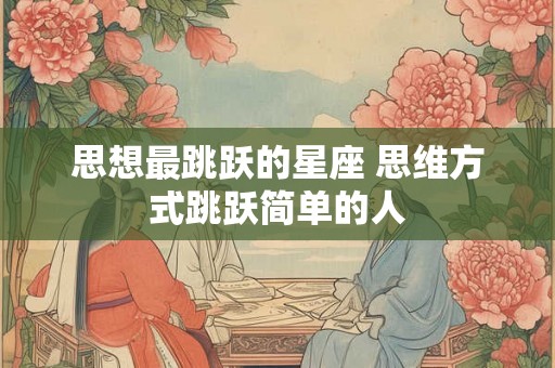 思想最跳跃的星座 思维方式跳跃简单的人 思想最跳跃的星座 思维方式跳跃简单的人