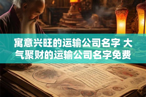 寓意兴旺的运输公司名字 大气聚财的运输公司名字免费 寓意兴旺的运输公司名字 大气聚财的运输公司名字免费