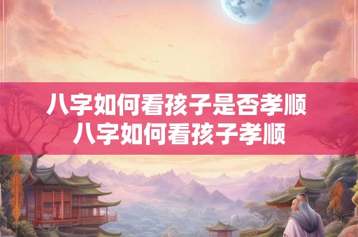 八字如何看孩子是否孝顺 八字如何看孩子孝顺 八字如何看孩子是否孝顺 八字如何看孩子孝顺