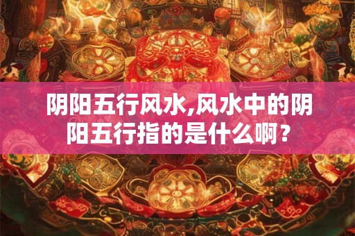 阴阳五行风水,风水中的阴阳五行指的是什么啊？