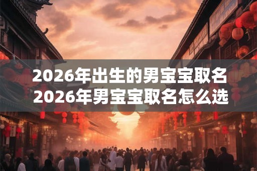 2026年出生的男宝宝取名 2026年男宝宝取名怎么选 2026年出生的男宝宝取名 2026年男宝宝取名怎么选